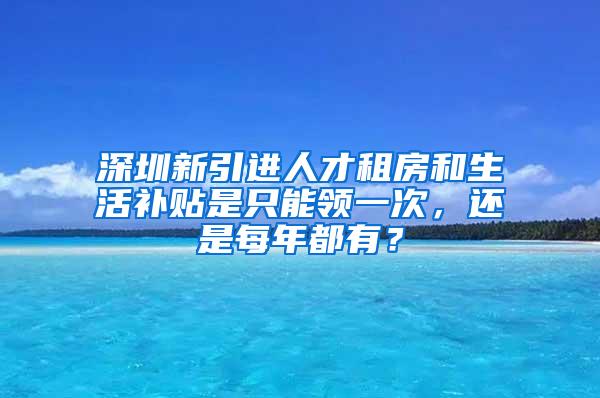 深圳新引进人才租房和生活补贴是只能领一次，还是每年都有？