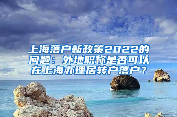 上海落户新政策2022的问题：外地职称是否可以在上海办理居转户落户？