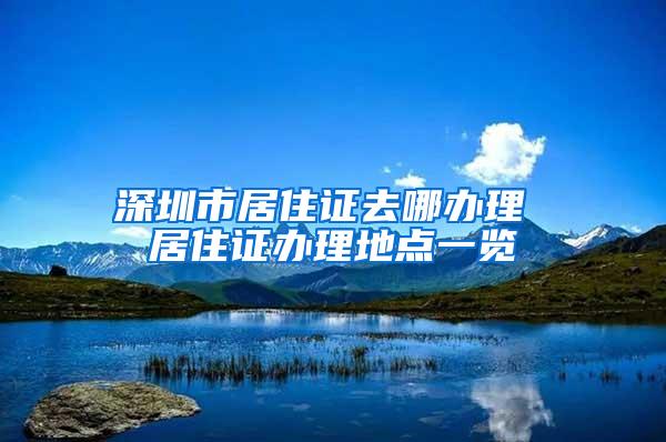 深圳市居住证去哪办理 居住证办理地点一览