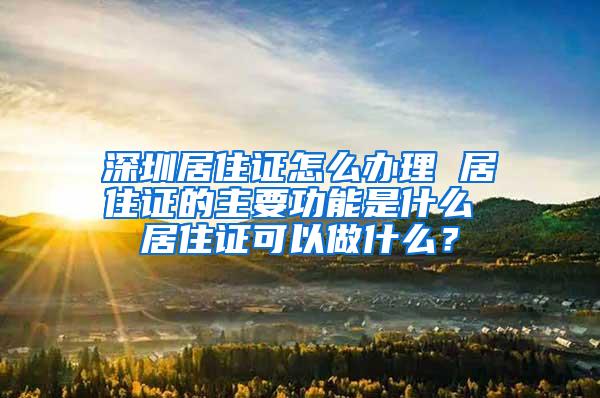 深圳居住证怎么办理 居住证的主要功能是什么 居住证可以做什么？