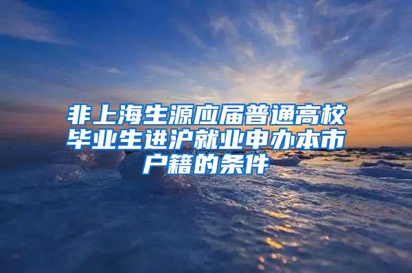 非上海生源应届普通高校毕业生进沪就业申办本市户籍的条件