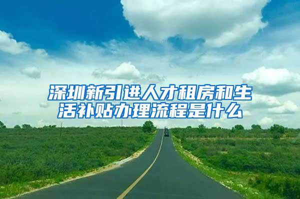 深圳新引进人才租房和生活补贴办理流程是什么