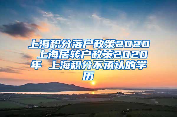 上海积分落户政策2020 上海居转户政策2020年 上海积分不承认的学历