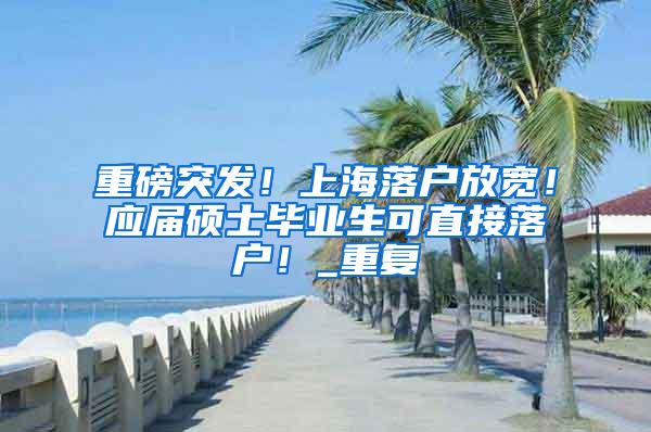 重磅突发！上海落户放宽！应届硕士毕业生可直接落户！_重复