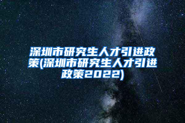 深圳市研究生人才引进政策(深圳市研究生人才引进政策2022)