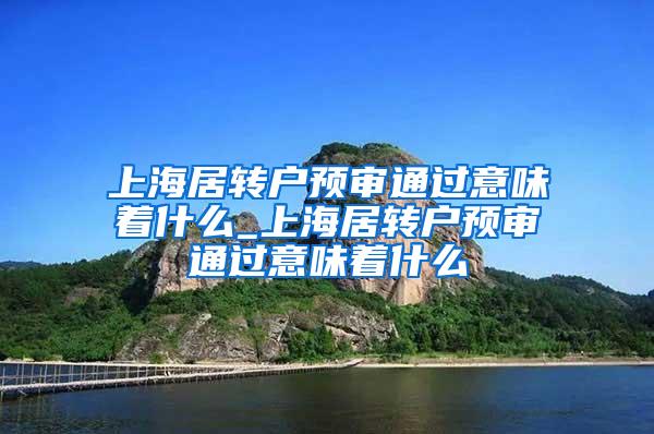 上海居转户预审通过意味着什么_上海居转户预审通过意味着什么