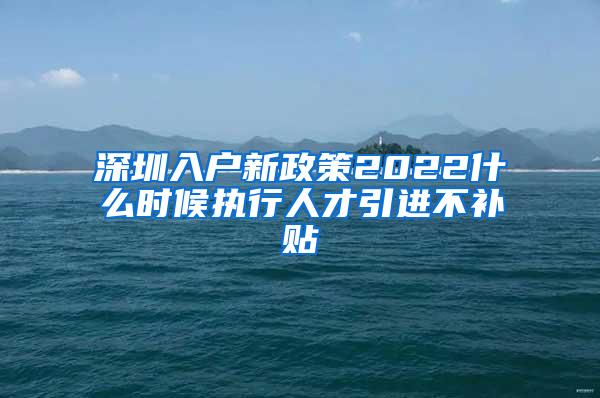 深圳入户新政策2022什么时候执行人才引进不补贴