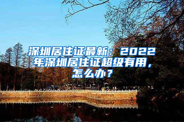 深圳居住证最新：2022年深圳居住证超级有用，怎么办？