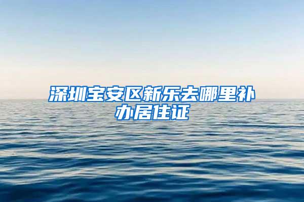 深圳宝安区新乐去哪里补办居住证