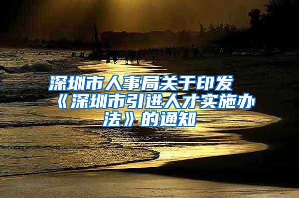 深圳市人事局关于印发《深圳市引进人才实施办法》的通知