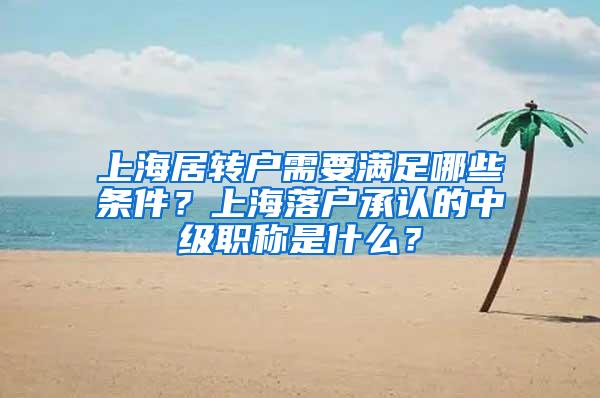 上海居转户需要满足哪些条件？上海落户承认的中级职称是什么？