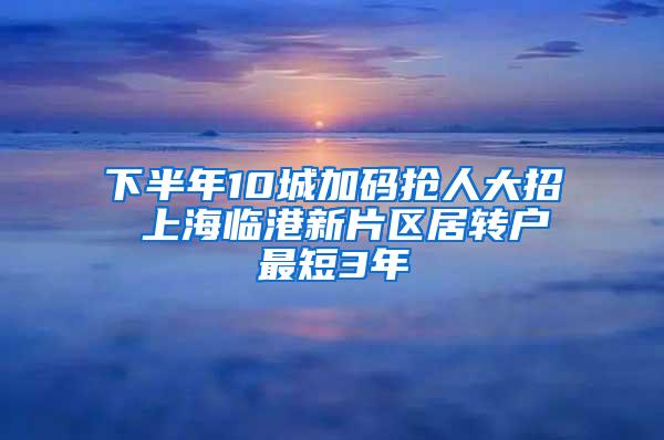 下半年10城加码抢人大招 上海临港新片区居转户最短3年