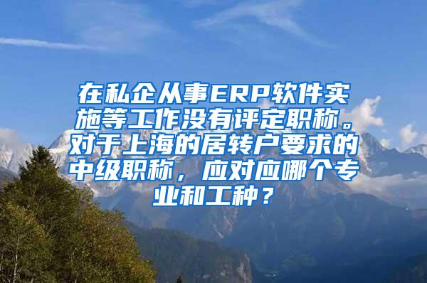 在私企从事ERP软件实施等工作没有评定职称。对于上海的居转户要求的中级职称，应对应哪个专业和工种？