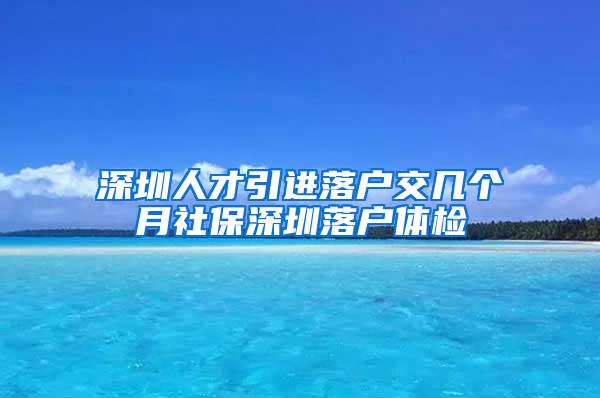 深圳人才引进落户交几个月社保深圳落户体检