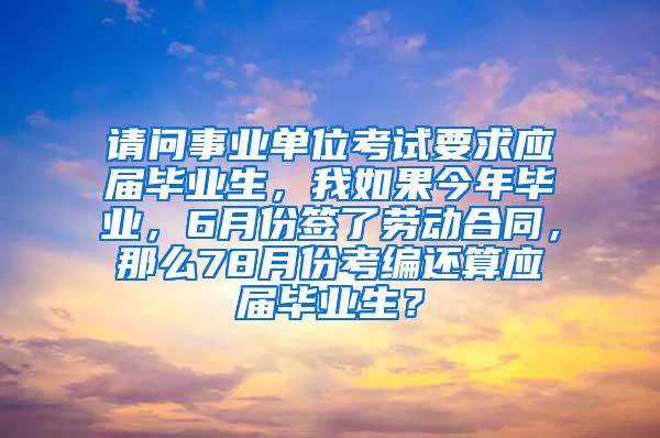 请问事业单位考试要求应届毕业生，我如果今年毕业，6月份签了劳动合同，那么78月份考编还算应届毕业生？