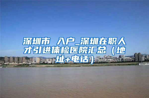 深圳市 入户_深圳在职人才引进体检医院汇总（地址+电话）