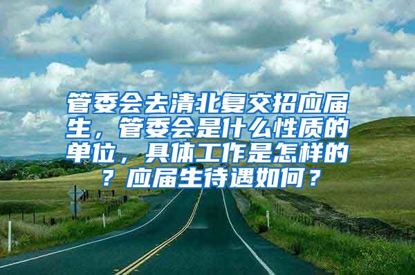 管委会去清北复交招应届生，管委会是什么性质的单位，具体工作是怎样的？应届生待遇如何？