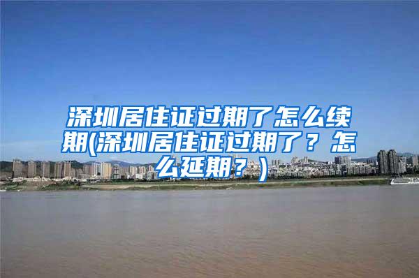 深圳居住证过期了怎么续期(深圳居住证过期了？怎么延期？)