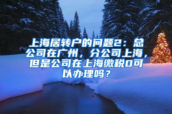 上海居转户的问题2：总公司在广州，分公司上海，但是公司在上海缴税0可以办理吗？