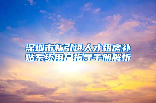 深圳市新引进人才租房补贴系统用户指导手册解析