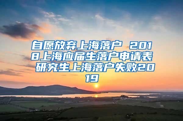 自愿放弃上海落户 2018上海应届生落户申请表 研究生上海落户失败2019