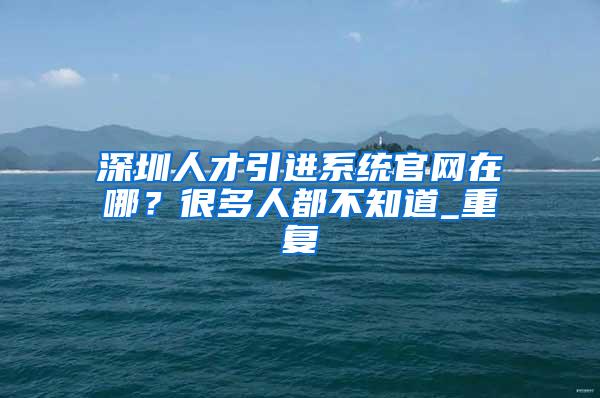 深圳人才引进系统官网在哪？很多人都不知道_重复