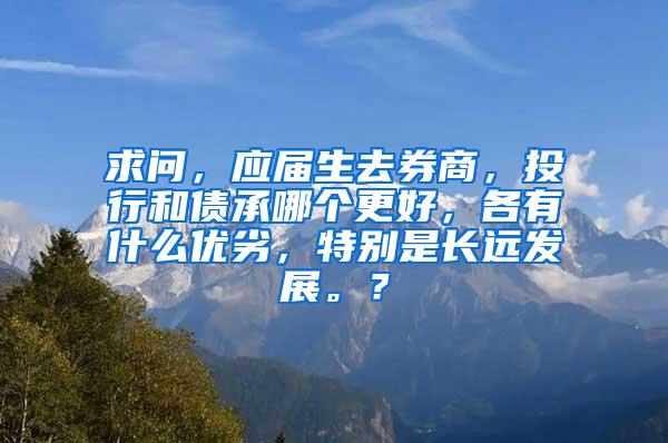 求问，应届生去券商，投行和债承哪个更好，各有什么优劣，特别是长远发展。？