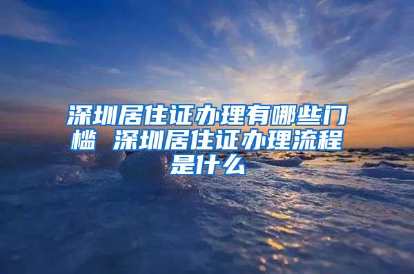 深圳居住证办理有哪些门槛 深圳居住证办理流程是什么