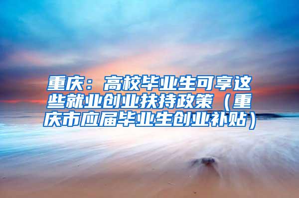 重庆：高校毕业生可享这些就业创业扶持政策（重庆市应届毕业生创业补贴）