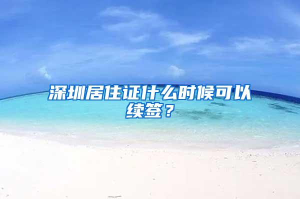 深圳居住证什么时候可以续签？