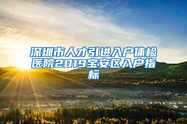深圳市人才引进入户体检医院2019宝安区入户指标