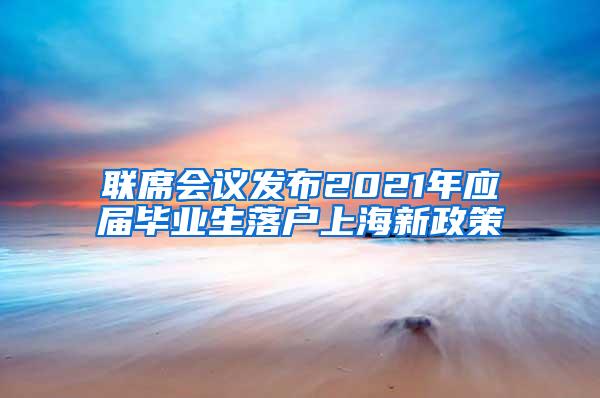 联席会议发布2021年应届毕业生落户上海新政策