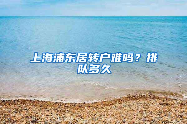 上海浦东居转户难吗？排队多久