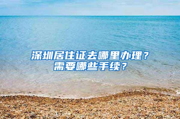 深圳居住证去哪里办理？需要哪些手续？