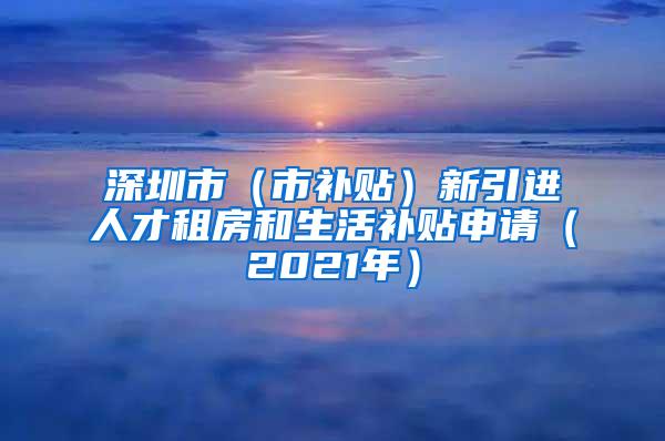 深圳市（市补贴）新引进人才租房和生活补贴申请（2021年）