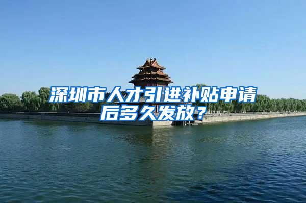 深圳市人才引进补贴申请后多久发放？