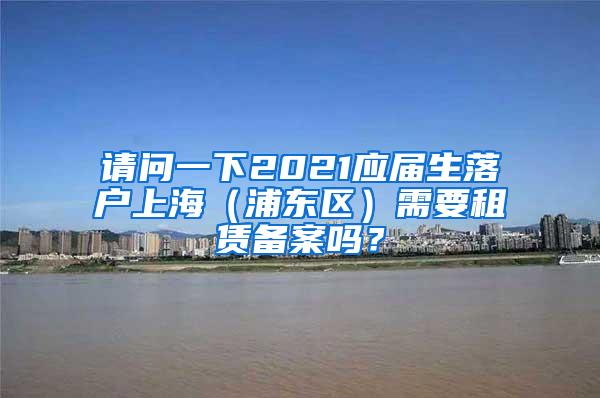 请问一下2021应届生落户上海（浦东区）需要租赁备案吗？