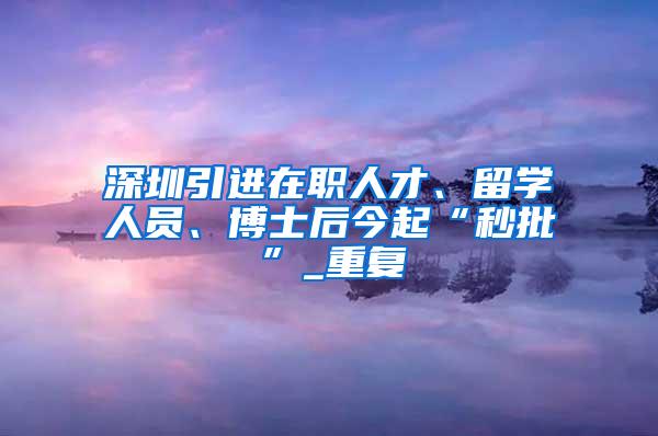 深圳引进在职人才、留学人员、博士后今起“秒批”_重复