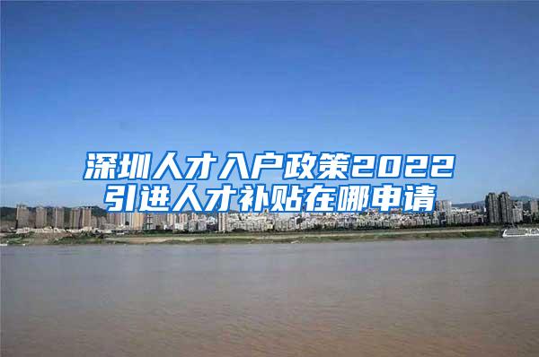 深圳人才入户政策2022引进人才补贴在哪申请