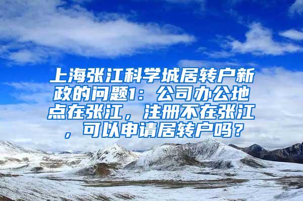 上海张江科学城居转户新政的问题1：公司办公地点在张江，注册不在张江，可以申请居转户吗？