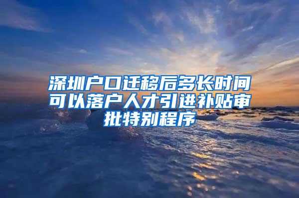 深圳户口迁移后多长时间可以落户人才引进补贴审批特别程序