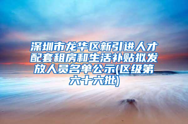 深圳市龙华区新引进人才配套租房和生活补贴拟发放人员名单公示(区级第六十六批)