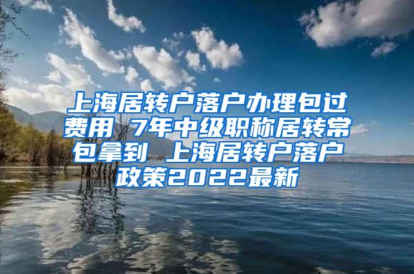 上海居转户落户办理包过费用 7年中级职称居转常包拿到 上海居转户落户政策2022最新