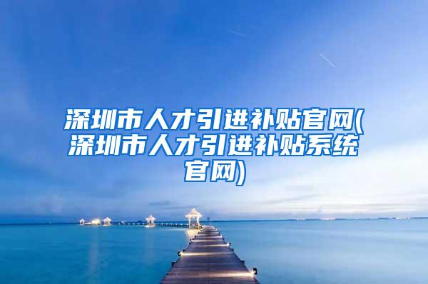 深圳市人才引进补贴官网(深圳市人才引进补贴系统官网)