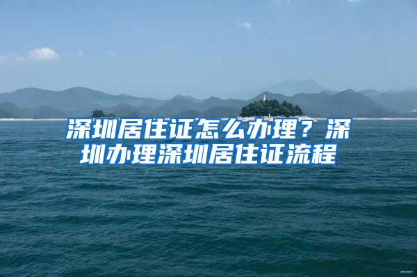 深圳居住证怎么办理？深圳办理深圳居住证流程