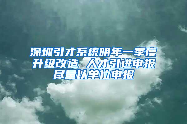 深圳引才系统明年一季度升级改造 人才引进申报尽量以单位申报