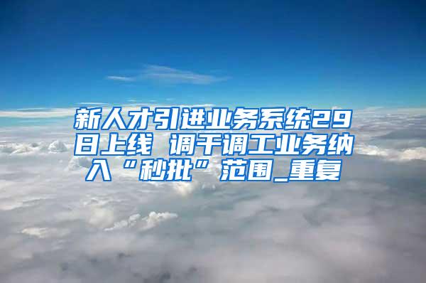 新人才引进业务系统29日上线 调干调工业务纳入“秒批”范围_重复