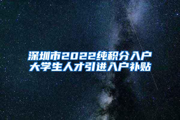 深圳市2022纯积分入户大学生人才引进入户补贴