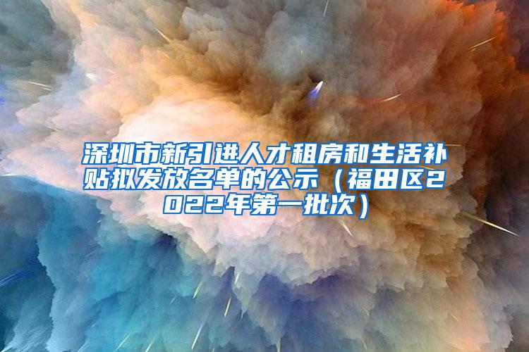 深圳市新引进人才租房和生活补贴拟发放名单的公示（福田区2022年第一批次）