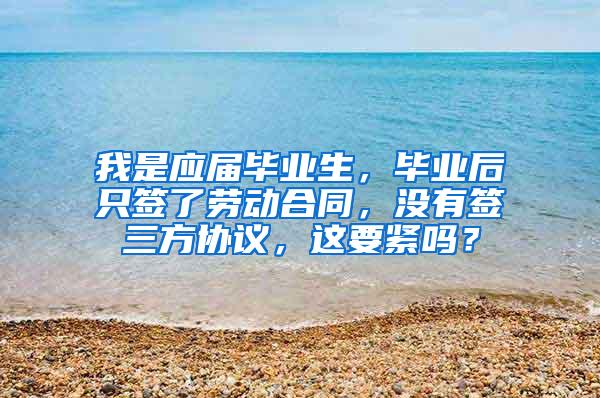 我是应届毕业生，毕业后只签了劳动合同，没有签三方协议，这要紧吗？